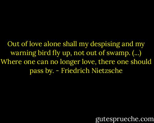 Out of love alone shall my despising and my warning bird fly up, not out of swamp. (...) Where one can no longer love, there one should pass by. - Friedrich Nietzsche