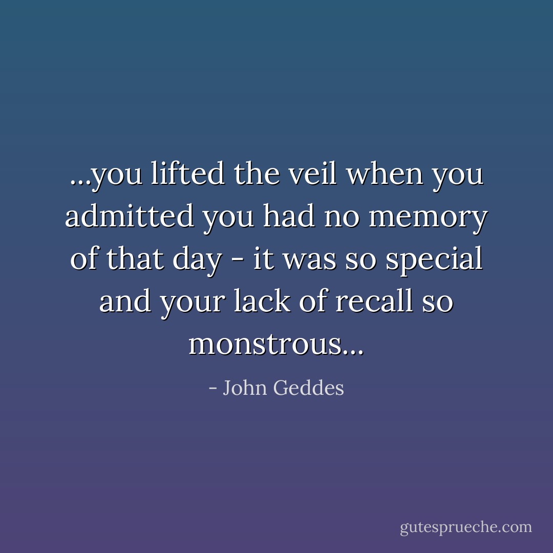 ...you lifted the veil when you admitted you had no memory of that day - it was so special and your lack of recall so monstrous... - John Geddes