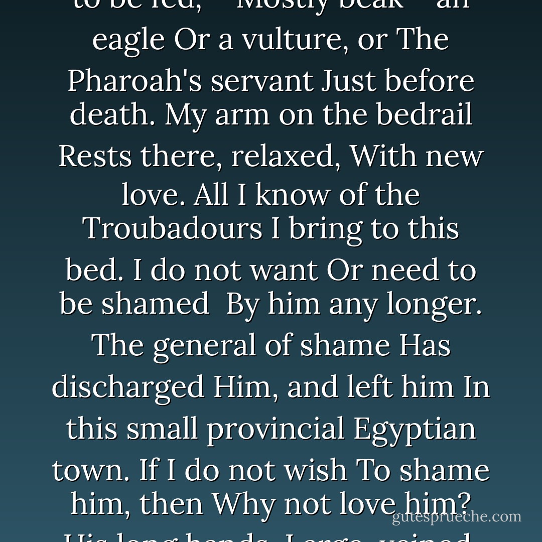 His large ears<br />Hear everything<br />A hermit wakes<br />And sleeps in a hut<br />Underneath<br />His gaunt cheeks.<br />His eyes blue, alert,<br />Disappointed,<br />And suspicious,<br />Complain I<br />Do not bring him<br />The same sort of<br />Jokes the nurses<br />Do. He is a bird<br />Waiting to be fed,—<br />Mostly beak— an eagle<br />Or a vulture, or<br />The Pharoah's servant<br />Just before death.<br />My arm on the bedrail<br />Rests there, relaxed,<br />With new love. All<br />I know of the Troubadours<br />I bring to this bed.<br />I do not want<br />Or need to be shamed<br /> By him any longer.<br />The general of shame<br />Has discharged<br />Him, and left him<br />In this small provincial<br />Egyptian town.<br />If I do not wish<br />To shame him, then<br />Why not love him?<br />His long hands,<br />Large, veined,<br />Capable, can still<br />Retain hold of what<br />He wanted. But<br />Is that what he<br />Desireed? Some<br />Powerful engine<br />Of desire goes on<br />Turning inside his body.<br />He never phrased<br />What he desired,<br />And I am<br /><br />his son. - Robert Bly