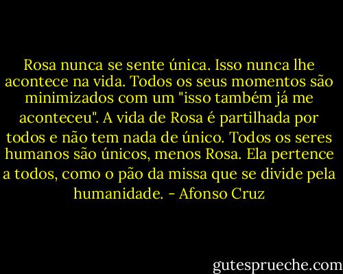 Rosa nunca se sente única. Isso nunca lhe acontece na vida. Todos os seus momentos são minimizados com um "isso também já me aconteceu". A vida de Rosa é partilhada por todos e não tem nada de único. Todos os seres humanos são únicos, menos Rosa. Ela pertence a todos, como o pão da missa que se divide pela humanidade. - Afonso Cruz