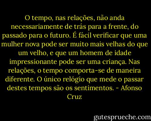 O tempo, nas relações, não anda necessariamente de trás para a frente, do passado para o futuro. É fácil verificar que uma mulher nova pode ser muito mais velhas do que um velho, e que um homem de idade impressionante pode ser uma criança. Nas relações, o tempo comporta-se de maneira diferente. O único relógio que mede o passar destes tempos são os sentimentos. - Afonso Cruz