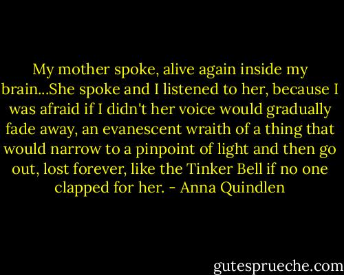 My mother spoke, alive again inside my brain...She spoke and I listened to her, because I was afraid if I didn't her voice would gradually fade away, an evanescent wraith of a thing that would narrow to a pinpoint of light and then go out, lost forever, like the Tinker Bell if no one clapped for her. - Anna Quindlen