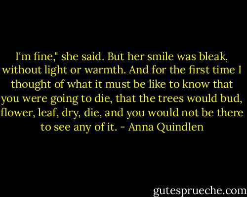 I'm fine," she said. But her smile was bleak, without light or warmth. And for the first time I thought of what it must be like to know that you were going to die, that the trees would bud, flower, leaf, dry, die, and you would not be there to see any of it. - Anna Quindlen