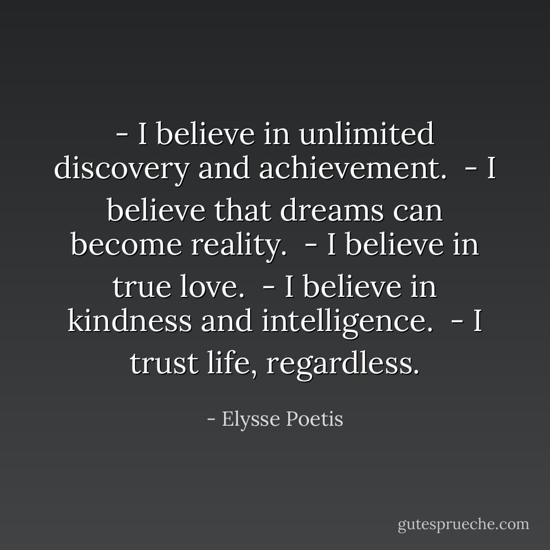 - I believe in unlimited discovery and achievement.<br /><br />- I believe that dreams can become reality.<br /><br />- I believe in true love.<br /><br />- I believe in kindness and intelligence.<br /><br />- I trust life, regardless. - Elysse Poetis