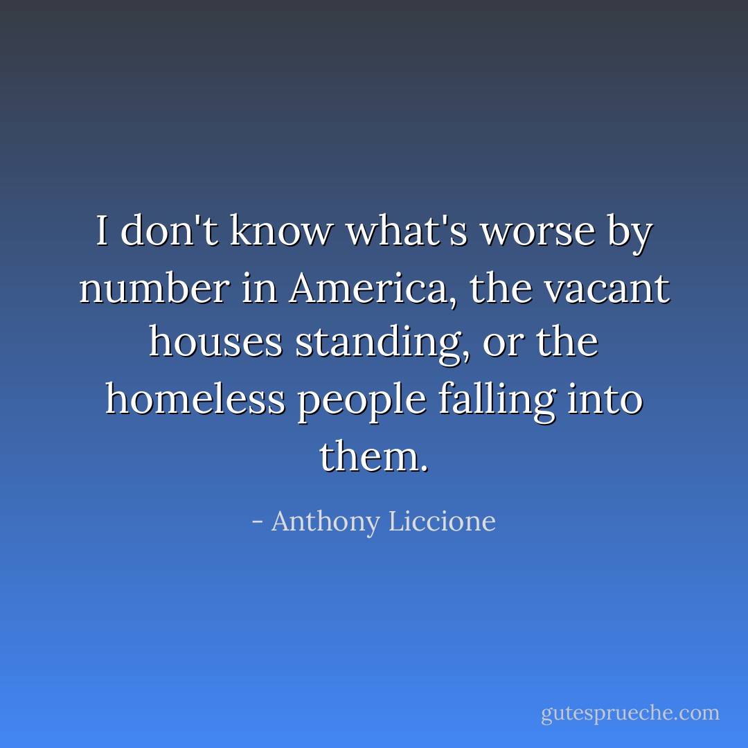 I don't know what's worse by number in America, the vacant houses standing, or the homeless people falling into them. - Anthony Liccione
