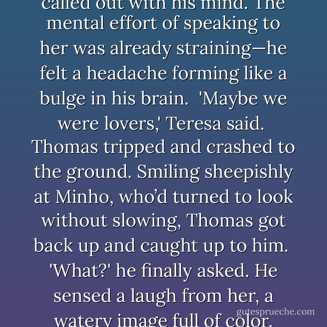 Wonder why we can do this,' he called out with his mind. The mental effort of speaking to her was already straining—he felt a headache forming like a bulge in his brain. <br />'Maybe we were lovers,' Teresa said. <br />Thomas tripped and crashed to the ground. Smiling sheepishly at Minho, who’d turned to look without slowing, Thomas got back up and caught up to him. <br />'What?' he finally asked. He sensed a laugh from her, a watery image full of color. - James Dashner
