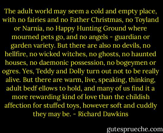 The adult world may seem a cold and empty place, with no fairies and no Father Christmas, no Toyland or Narnia, no Happy Hunting Ground where mourned pets go, and no angels - guardian or garden variety. But there are also no devils, no hellfire, no wicked witches, no ghosts, no haunted houses, no daemonic possession, no bogeymen or ogres. Yes, Teddy and Dolly turn out not to be really alive. But there are warm, live, speaking, thinking, adult bedf ellows to hold, and many of us find it a more rewarding kind of love than the childish affection for stuffed toys, however soft and cuddly they may be. - Richard Dawkins