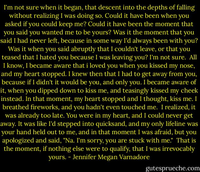 I'm not sure when it began, that descent into the depths of falling without realizing I was doing so. Could it have been when you asked if you could keep me? Could it have been the moment that you said you wanted me to be yours? Was it the moment that you said I had never left, because in some way I'd always been with you? Was it when you said abruptly that I couldn't leave, or that you teased that I hated you because I was leaving you? I'm not sure.<br /><br />All I know, I became aware that i loved you when you kissed my nose, and my heart stopped. I knew then that I had to get away from you, because if I didn't it would be you, and only you. I became aware of it, when you dipped down to kiss me, and teasingly kissed my cheek instead. In that moment, my heart stopped and I thought, kiss me. I breathed fireworks, and you hadn't even touched me.<br /><br />I realized, it was already too late. You were in my heart, and I could never get away. It was like I'd stepped into quicksand, and my only lifeline was your hand held out to me, and in that moment I was afraid, but you apologized and said, "Na. I'm sorry, you are stuck with me."<br /><br />That is the moment, if nothing else were to qualify, that I was irrevocably yours. - Jennifer Megan Varnadore
