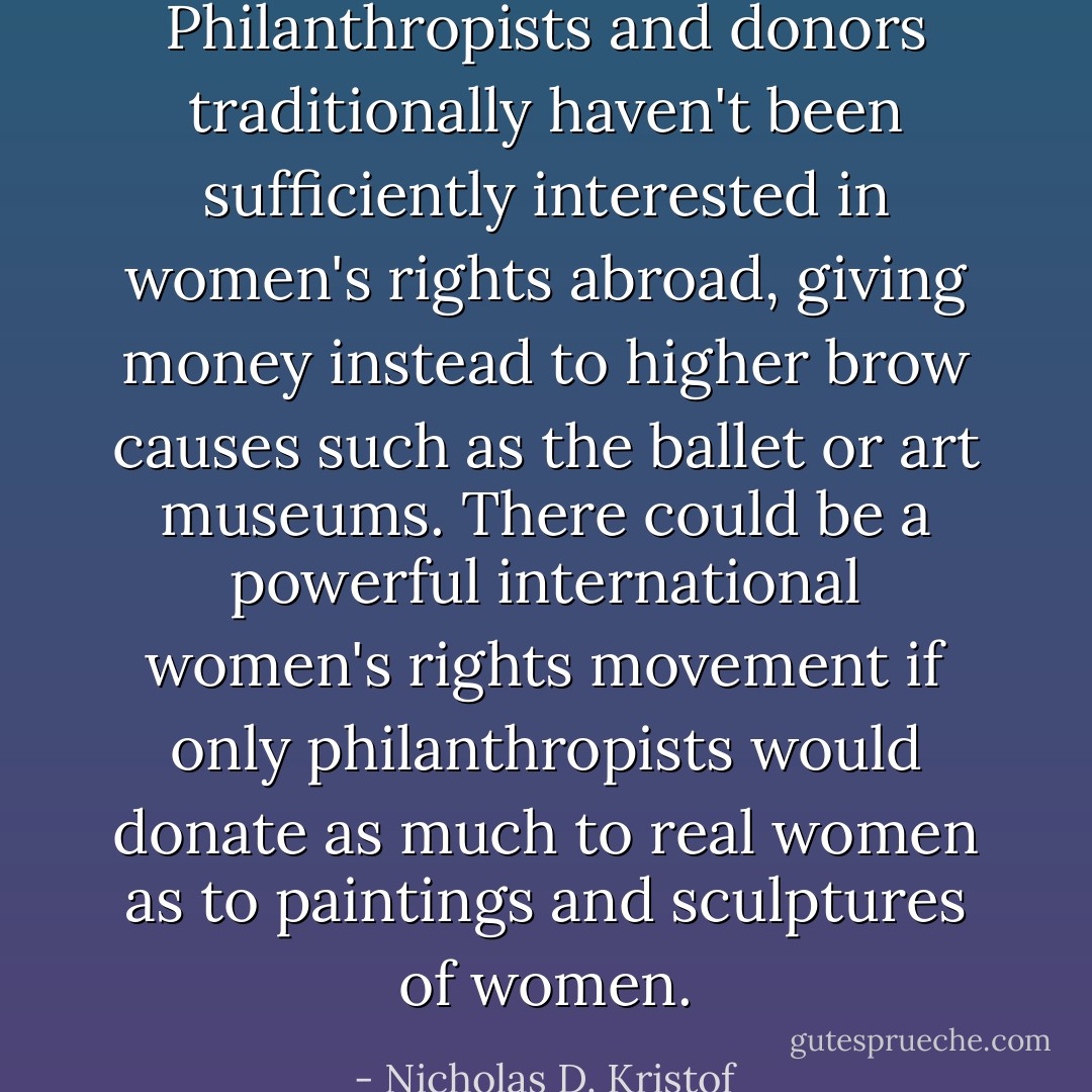 Philanthropists and donors traditionally haven't been sufficiently interested in women's rights abroad, giving money instead to higher brow causes such as the ballet or art museums. There could be a powerful international women's rights movement if only philanthropists would donate as much to real women as to paintings and sculptures of women. - Nicholas D. Kristof