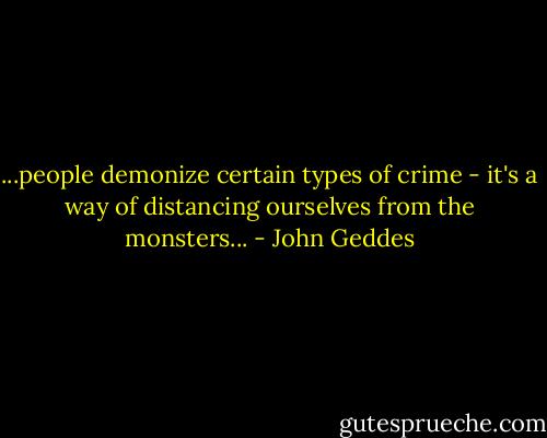 ...people demonize certain types of crime - it's a way of distancing ourselves from the monsters... - John Geddes