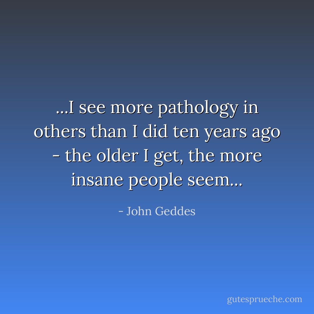 ...I see more pathology in others than I did ten years ago - the older I get, the more insane people seem... - John Geddes