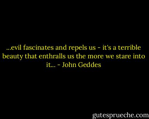 ...evil fascinates and repels us - it's a terrible beauty that enthralls us the more we stare into it... - John Geddes