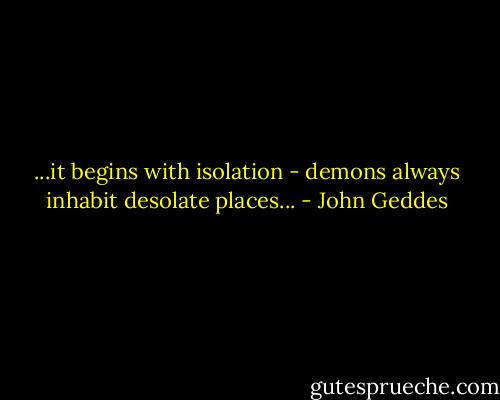 ...it begins with isolation - demons always inhabit desolate places... - John Geddes
