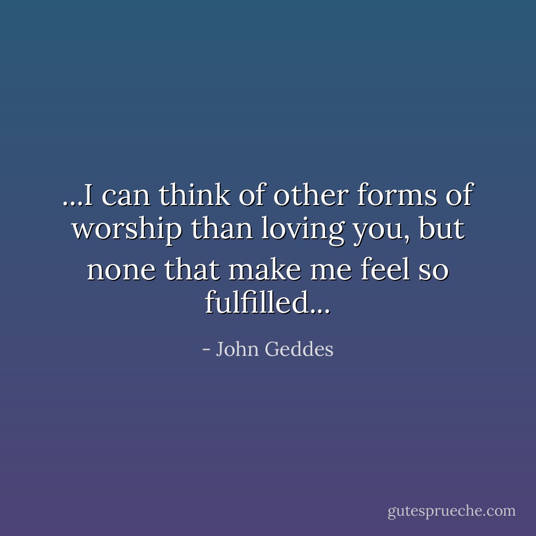 ...I can think of other forms of worship than loving you, but none that make me feel so fulfilled... - John Geddes