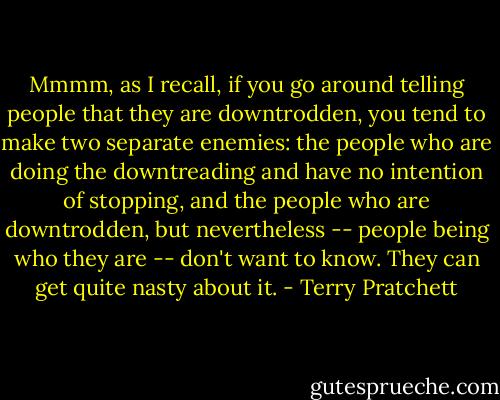 Mmmm, as I recall, if you go around telling people that they are downtrodden, you tend to make two separate enemies: the people who are doing the downtreading and have no intention of stopping, and the people who are downtrodden, but nevertheless -- people being who they are -- don't want to know. They can get quite nasty about it. - Terry Pratchett