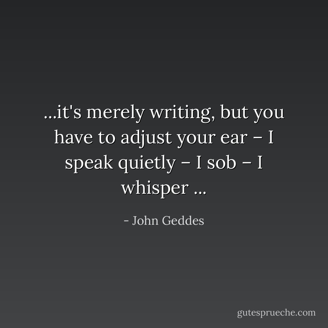 ...it's merely writing, but you have to adjust your ear – I speak quietly – I sob – I whisper<br />... - John Geddes