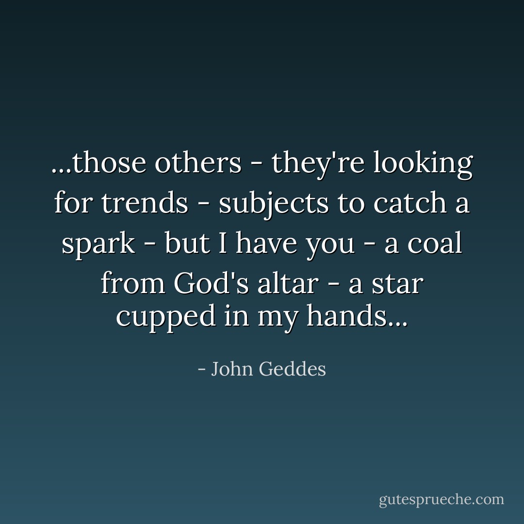 ...those others - they're looking for trends - subjects to catch a spark - but I have you - a coal from God's altar - a star cupped in my hands... - John Geddes