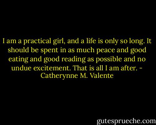 I am a practical girl, and a life is only so long. It should be spent in as much peace and good eating and good reading as possible and no undue excitement. That is all I am after. - Catherynne M. Valente