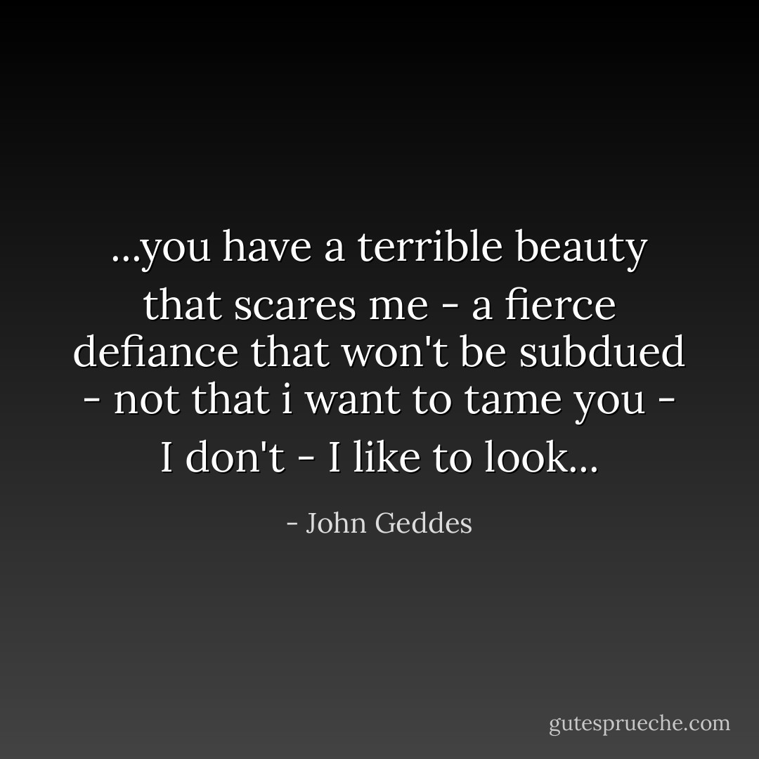 ...you have a terrible beauty that scares me - a fierce defiance that won't be subdued - not that i want to tame you - I don't - I like to look... - John Geddes