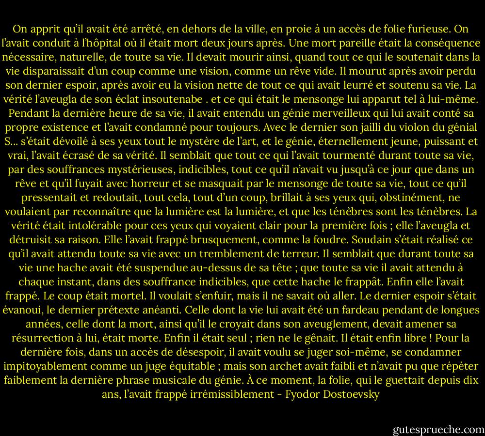 On apprit qu’il avait été arrêté, en dehors de la ville, en proie à un accès de folie furieuse. On l’avait conduit à l’hôpital où il était mort deux jours après.<br />Une mort pareille était la conséquence nécessaire, naturelle, de toute sa vie. Il devait mourir ainsi, quand tout ce qui le soutenait dans la vie disparaissait d’un coup comme une vision, comme un rêve vide. Il mourut après avoir perdu son dernier espoir, après avoir eu la vision nette de tout ce qui avait leurré et soutenu sa vie. La vérité l’aveugla de son éclat insoutenabe . et ce qui était le mensonge lui apparut tel à lui-même. Pendant la dernière heure de sa vie, il avait entendu un génie merveilleux qui lui avait conté sa propre existence et l’avait condamné pour toujours. Avec le dernier son jailli du violon du génial S... s’était dévoilé à ses yeux tout le mystère de l’art, et le génie, éternellement jeune, puissant et vrai, l’avait écrasé de sa vérité. Il semblait que tout ce qui l’avait tourmenté durant toute sa vie, par des souffrances mystérieuses, indicibles, tout ce qu’il n’avait vu jusqu’à ce jour que dans un rêve et qu’il fuyait avec horreur et se masquait par le mensonge de toute sa vie, tout ce qu’il pressentait et redoutait, tout cela, tout d’un coup, brillait à ses yeux qui, obstinément, ne voulaient par reconnaître que la lumière est la lumière, et que les ténèbres sont les ténèbres. La vérité était intolérable pour ces yeux qui voyaient clair pour la première fois ; elle l’aveugla et détruisit sa raison.<br />Elle l’avait frappé brusquement, comme la foudre. Soudain s’était réalisé ce qu’il avait attendu toute sa vie avec un tremblement de terreur. Il semblait que durant toute sa vie une hache avait été suspendue au-dessus de sa tête ; que toute sa vie il avait attendu à chaque instant, dans des souffrance indicibles, que cette hache le frappât. Enfin elle l’avait frappé. Le coup était mortel. Il voulait s’enfuir, mais il ne savait où aller. Le dernier espoir s’était évanoui, le dernier prétexte anéanti. Celle dont la vie lui avait été un fardeau pendant de longues années, celle dont la mort, ainsi qu’il le croyait dans son aveuglement, devait amener sa résurrection à lui, était morte. Enfin il était seul ; rien ne le gênait. Il était enfin libre ! Pour la dernière fois, dans un accès de désespoir, il avait voulu se juger soi-même, se condamner impitoyablement comme un juge équitable ; mais son archet avait faibli et n’avait pu que répéter faiblement la dernière phrase musicale du génie. À ce moment, la folie, qui le guettait depuis dix ans, l’avait frappé irrémissiblement - Fyodor Dostoevsky