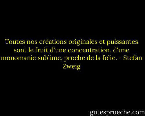 Toutes nos créations originales et puissantes sont le fruit<br />d'une concentration, d'une monomanie sublime, proche de la folie. - Stefan Zweig