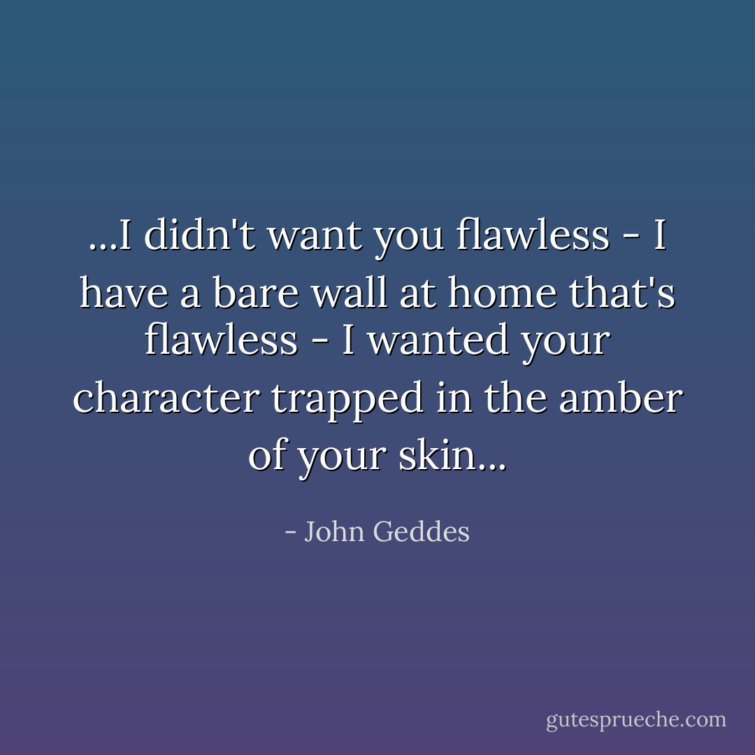 ...I didn't want you flawless - I have a bare wall at home that's flawless - I wanted your character trapped in the amber of your skin... - John Geddes