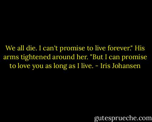 We all die. I can't promise to live forever." His arms<br />tightened around her. "But I can promise to love you as long as I<br />live. - Iris Johansen