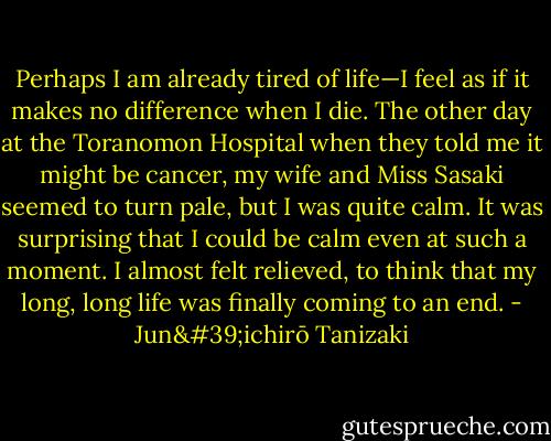 Perhaps I am already tired of life—I feel as if it makes no difference when I die. The other day at the Toranomon Hospital when they told me it might be cancer, my wife and Miss Sasaki seemed to turn pale, but I was quite calm. It was surprising that I could be calm even at such a moment. I almost felt relieved, to think that my long, long life was finally coming to an end. - Jun'ichirō Tanizaki