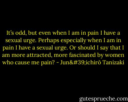 It’s odd, but even when I am in pain I have a sexual urge. Perhaps especially when I am in pain I have a sexual urge. Or should I say that I am more attracted, more fascinated by women who cause me pain? - Jun'ichirō Tanizaki