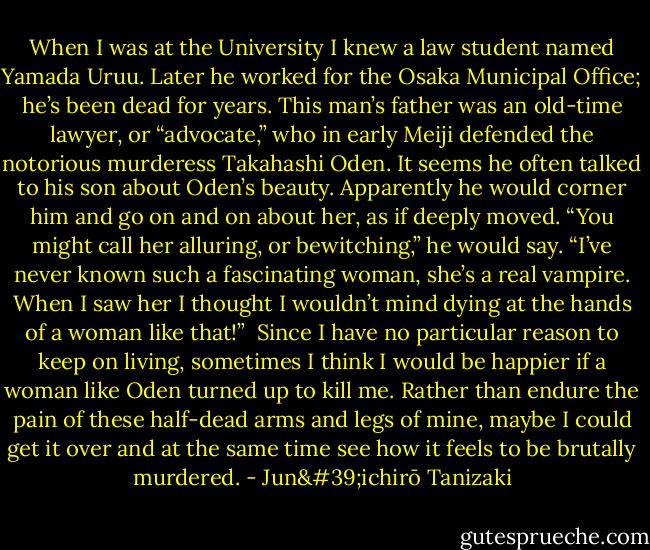 When I was at the University I knew a law student named Yamada Uruu. Later he worked for the Osaka Municipal Office; he’s been dead for years. This man’s father was an old-time lawyer, or “advocate,” who in early Meiji defended the notorious murderess Takahashi Oden. It seems he often talked to his son about Oden’s beauty. Apparently he would corner him and go on and on about her, as if deeply moved. “You might call her alluring, or bewitching,” he would say. “I’ve never known such a fascinating woman, she’s a real vampire. When I saw her I thought I wouldn’t mind dying at the hands of a woman like that!”<br /><br />Since I have no particular reason to keep on living, sometimes I think I would be happier if a woman like Oden turned up to kill me. Rather than endure the pain of these half-dead arms and legs of mine, maybe I could get it over and at the same time see how it feels to be brutally murdered. - Jun'ichirō Tanizaki