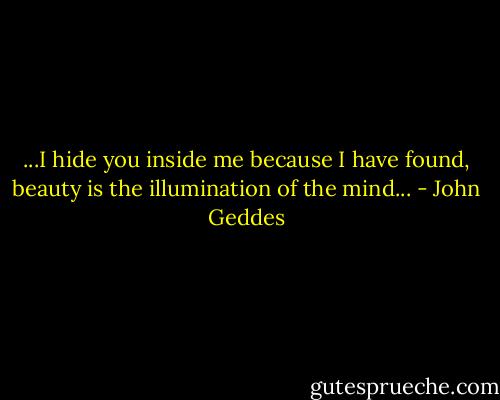 ...I hide you inside me because I have found, beauty is the illumination of the mind... - John Geddes