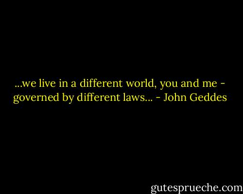 ...we live in a different world, you and me - governed by different laws... - John Geddes