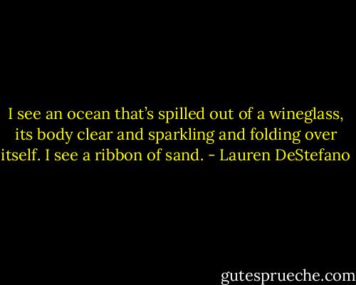 I see an ocean that’s spilled out of a wineglass, its body clear and sparkling and folding over itself. I see a ribbon of sand. - Lauren DeStefano