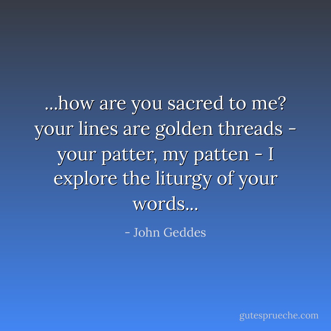 ...how are you sacred to me? your lines are golden threads - your patter, my patten - I explore the liturgy of your words... - John Geddes