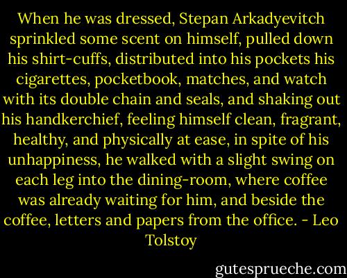 When he was dressed, Stepan Arkadyevitch sprinkled some scent on himself, pulled down his shirt-cuffs, distributed into his pockets his cigarettes, pocketbook, matches, and watch with its double chain and seals, and shaking out his handkerchief, feeling himself clean, fragrant, healthy, and physically at ease, in spite of his unhappiness, he walked with a slight swing on each leg into the dining-room, where coffee was already waiting for him, and beside the coffee, letters and papers from the office. - Leo Tolstoy