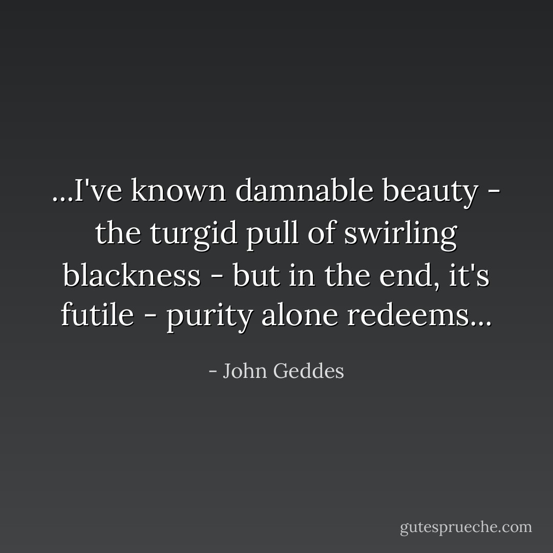 ...I've known damnable beauty - the turgid pull of swirling blackness - but in the end, it's futile - purity alone redeems... - John Geddes