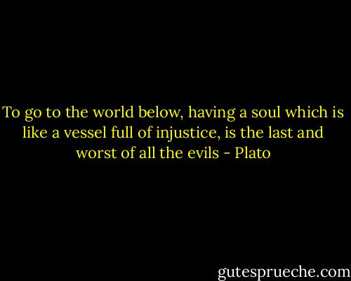 To go to the world below, having a soul which is like a vessel full of injustice, is the last and worst of all the evils - Plato