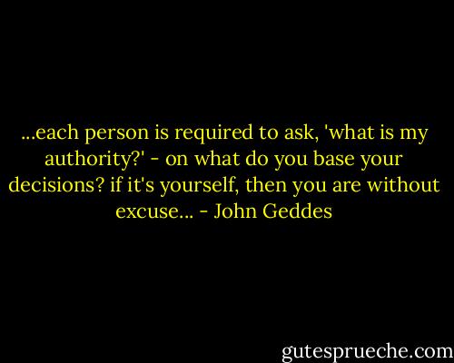 ...each person is required to ask, 'what is my authority?' - on what do you base your decisions? if it's yourself, then you are without excuse... - John Geddes
