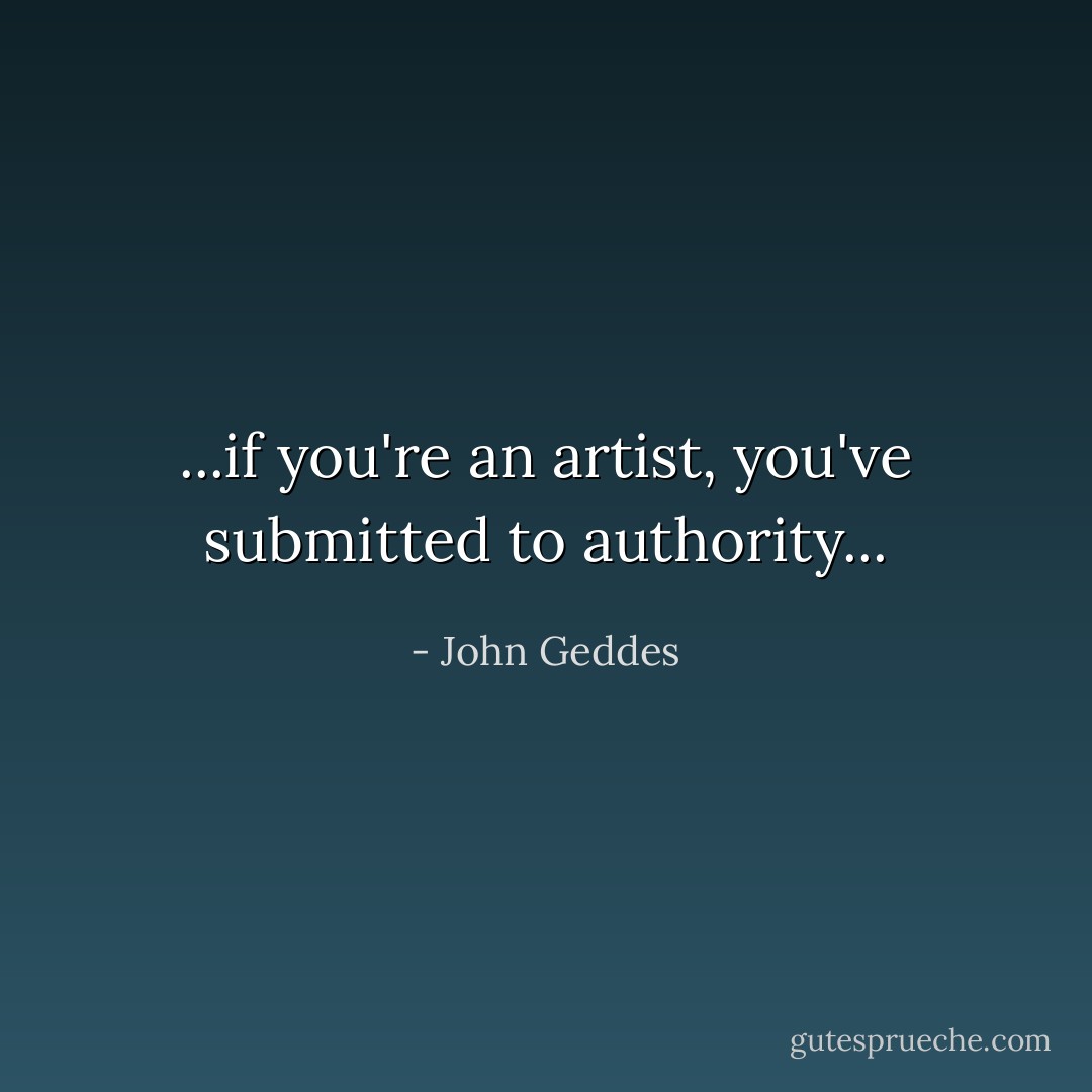 ...if you're an artist, you've submitted to authority... - John Geddes