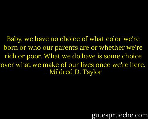 Baby, we have no choice of what color we're born or who our parents are or whether we're rich or poor. What we do have is some choice over what we make of our lives once we're here. - Mildred D. Taylor