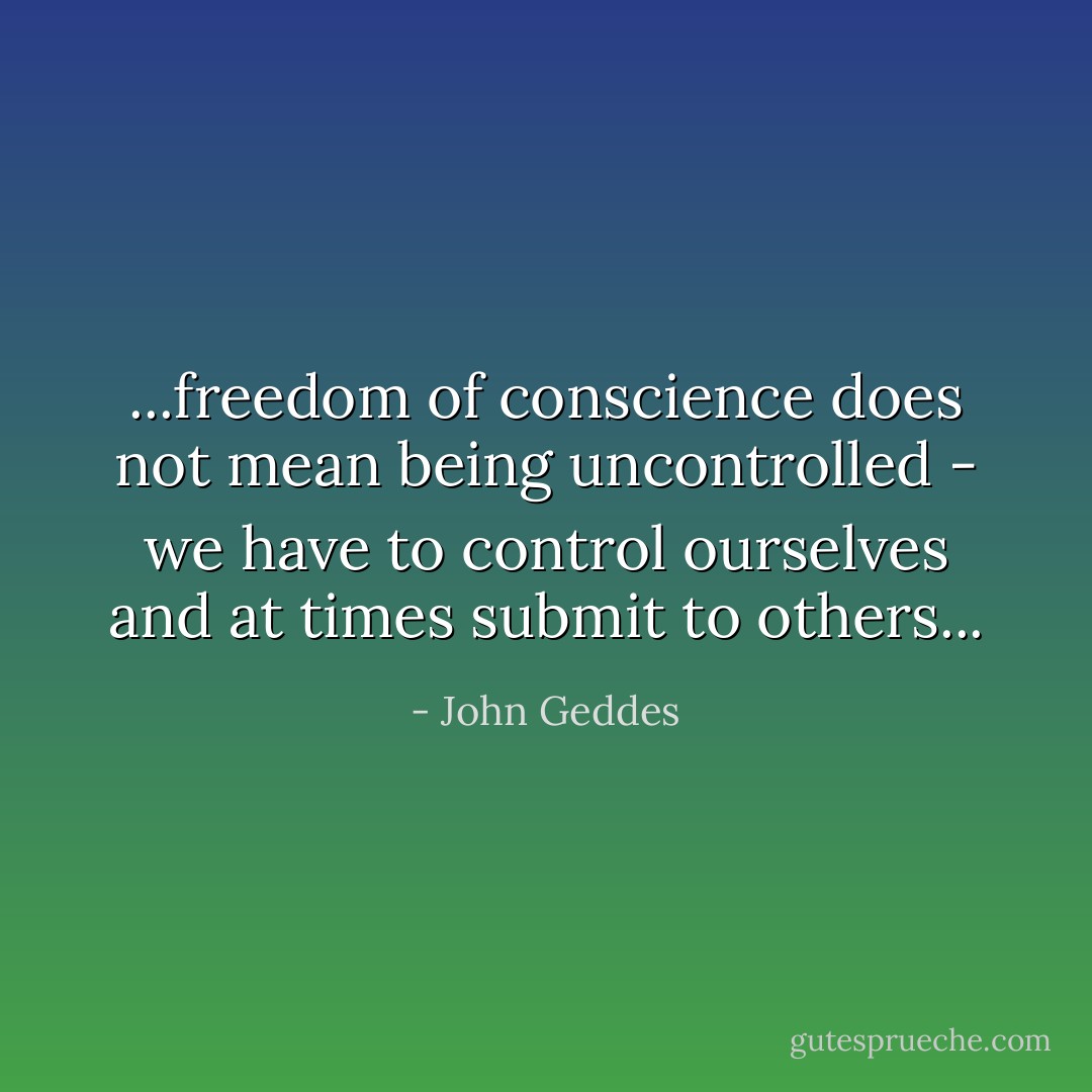 ...freedom of conscience does not mean being uncontrolled - we have to control ourselves and at times submit to others... - John Geddes