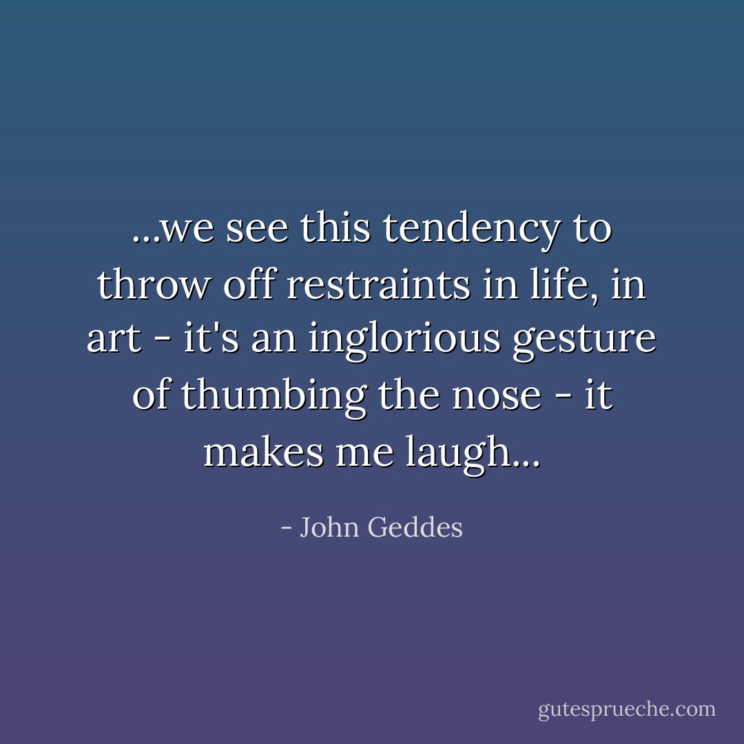 ...we see this tendency to throw off restraints in life, in art - it's an inglorious gesture of thumbing the nose - it makes me laugh... - John Geddes