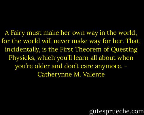 A Fairy must make her own way in the world, for the world will never make way for her. That, incidentally, is the First Theorem of Questing Physicks, which you’ll learn all about when you’re older and don’t care anymore. - Catherynne M. Valente
