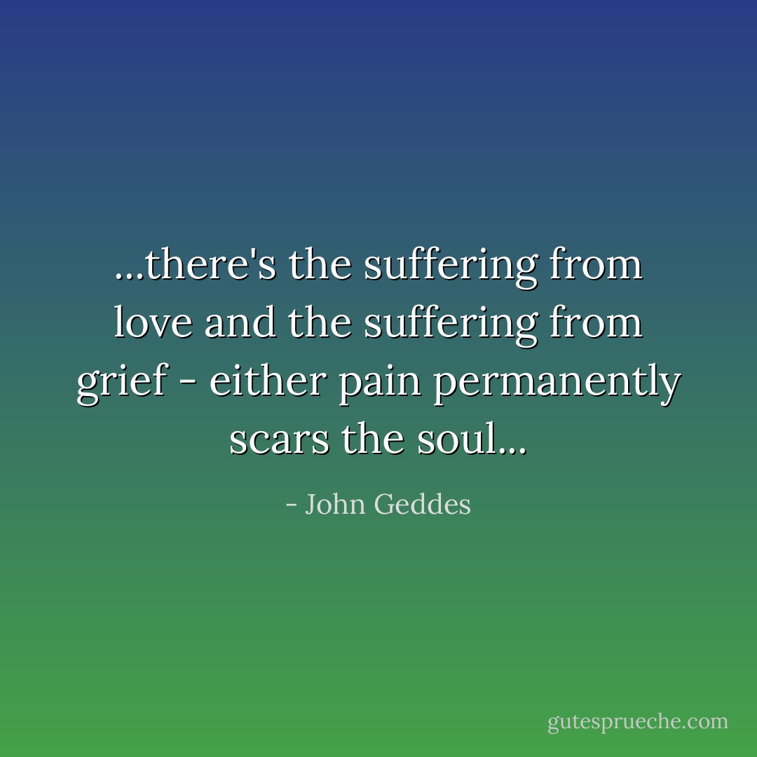 ...there's the suffering from love and the suffering from grief - either pain permanently scars the soul... - John Geddes