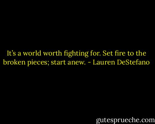 It’s a world worth fighting for. Set fire to the broken pieces; start anew. - Lauren DeStefano