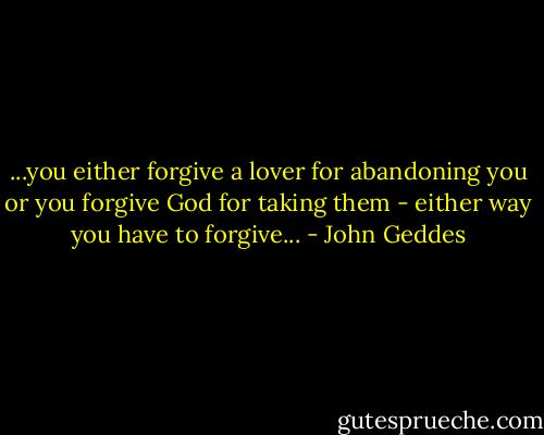 ...you either forgive a lover for abandoning you or you forgive God for taking them - either way you have to forgive... - John Geddes