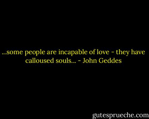 ...some people are incapable of love - they have calloused souls... - John Geddes