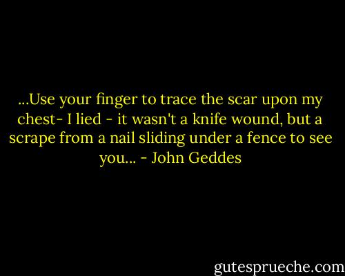...Use your finger to trace the scar upon my chest- I lied - it wasn't a knife wound, but a scrape from a nail sliding under a fence to see you... - John Geddes
