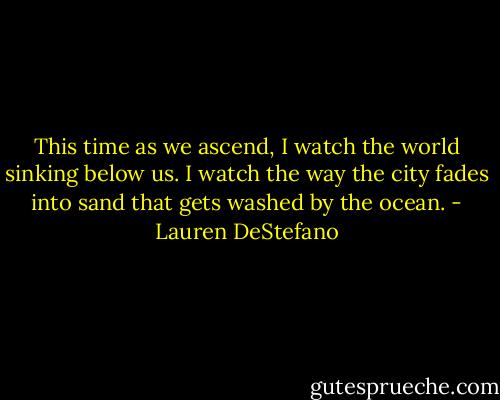 This time as we ascend, I watch the world sinking below us. I watch the way the city fades into sand that gets washed by the ocean. - Lauren DeStefano