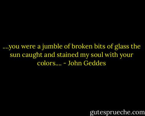 ....you were a jumble of broken bits of glass the sun caught and stained my soul with your colors.... - John Geddes